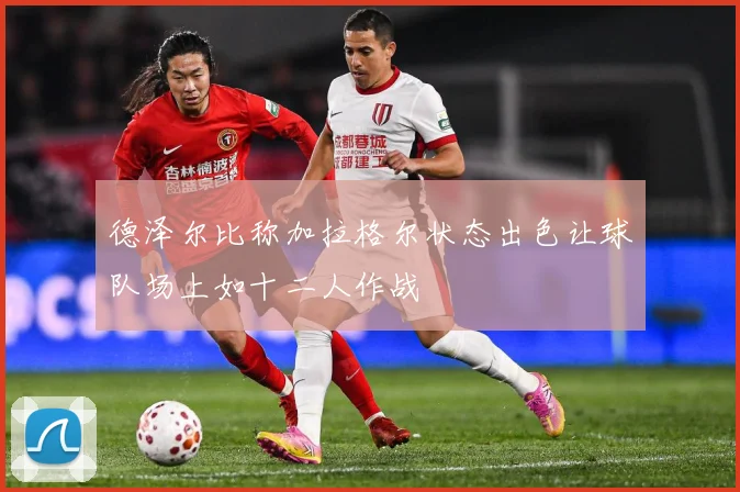 德泽尔比称加拉格尔状态出色让球队场上如十二人作战