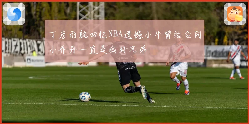 丁彦雨航回忆NBA遗憾小牛曾给合同小乔丹一直是我好兄弟