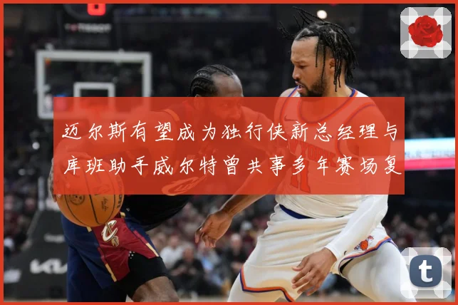 迈尔斯有望成为独行侠新总经理与库班助手威尔特曾共事多年赛场复盘