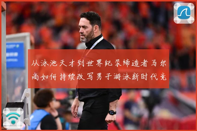 从泳池天才到世界纪录缔造者马尔尚如何持续改写男子游泳新时代竞争格局解析
