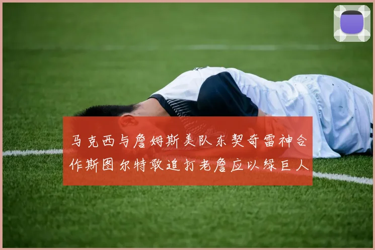马克西与詹姆斯美队东契奇雷神合作斯图尔特敢追打老詹应以绿巨人为核心