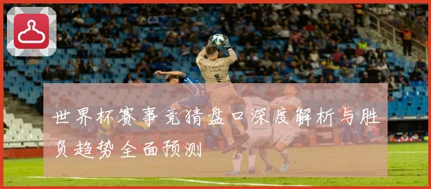 世界杯赛事竞猜盘口深度解析与胜负趋势全面预测