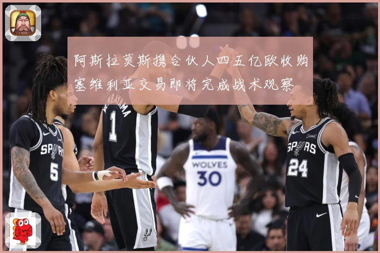 阿斯拉莫斯携合伙人四五亿欧收购塞维利亚交易即将完成战术观察