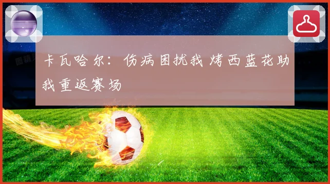卡瓦哈尔：伤病困扰我 烤西蓝花助我重返赛场