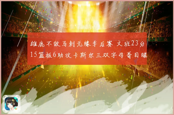 雄鹿不敌马刺无缘季后赛 文班23分15篮板6助攻卡斯尔三双字母哥目睹出局