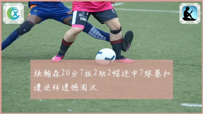 杨瀚森20分7板2助2帽连中7球暴扣遭逆转遗憾淘汰