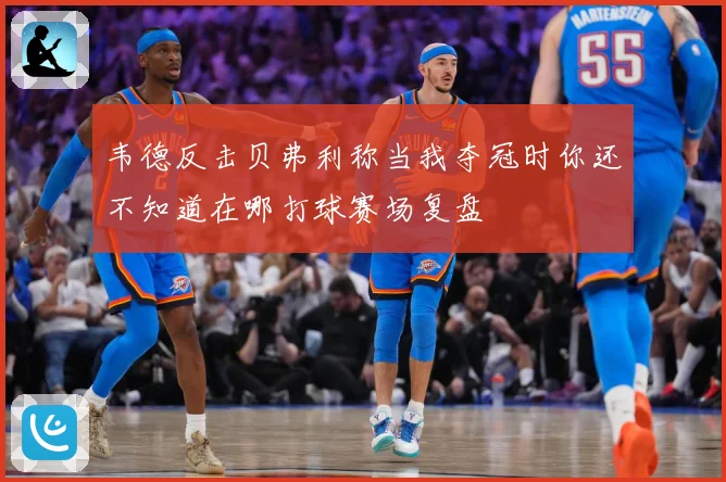 韦德反击贝弗利称当我夺冠时你还不知道在哪打球赛场复盘