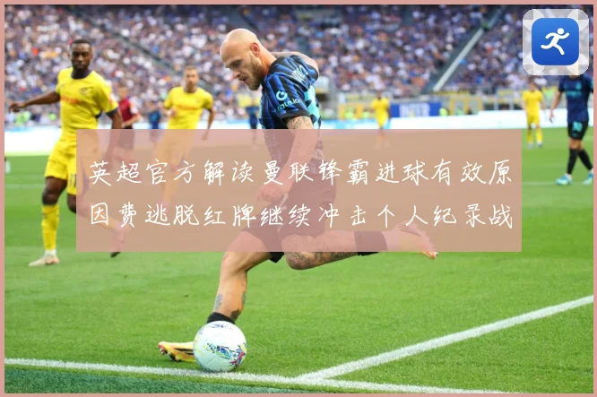 英超官方解读曼联锋霸进球有效原因费逃脱红牌继续冲击个人纪录战术观察