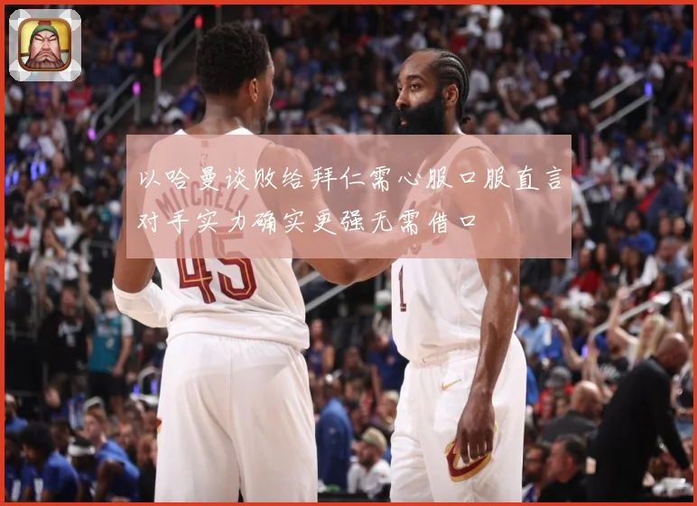 以哈曼谈败给拜仁需心服口服直言对手实力确实更强无需借口