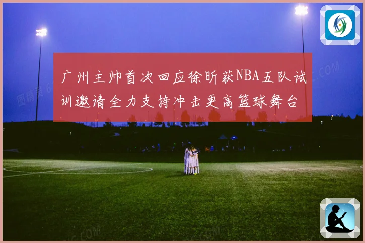 广州主帅首次回应徐昕获NBA五队试训邀请全力支持冲击更高篮球舞台
