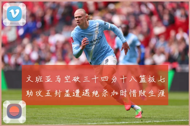 文班亚马空砍三十四分十八篮板七助攻五封盖遭遇绝杀加时惜败生涯成长观察