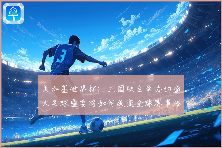美加墨世界杯：三国联合举办的盛大足球盛宴将如何改变全球赛事格局