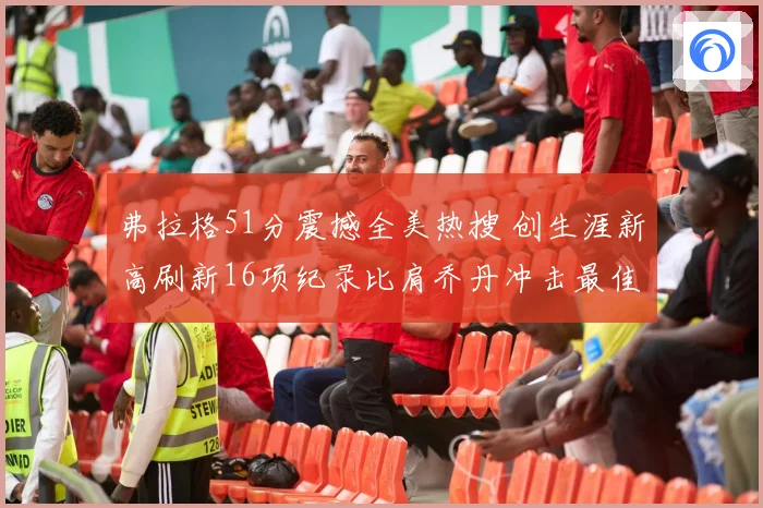 弗拉格51分震撼全美热搜 创生涯新高刷新16项纪录比肩乔丹冲击最佳新秀