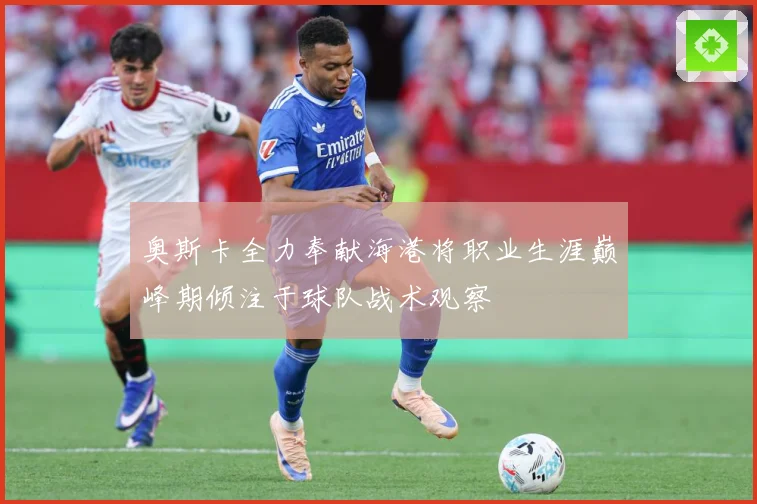 奥斯卡全力奉献海港将职业生涯巅峰期倾注于球队战术观察