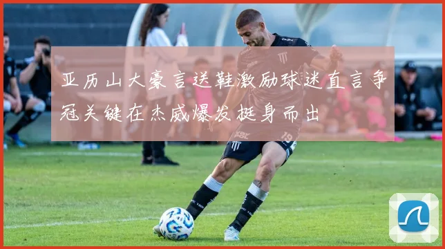 亚历山大豪言送鞋激励球迷直言争冠关键在杰威爆发挺身而出