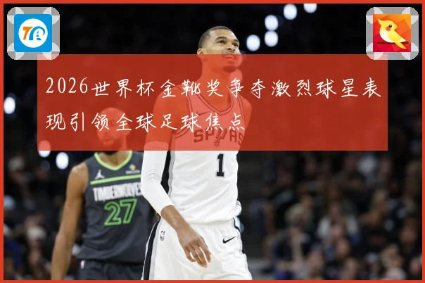 2026世界杯金靴奖争夺激烈球星表现引领全球足球焦点