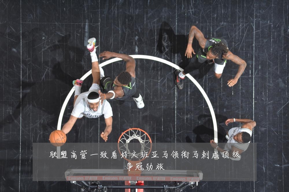 联盟高管一致看好文班亚马领衔马刺成顶级争冠劲旅
